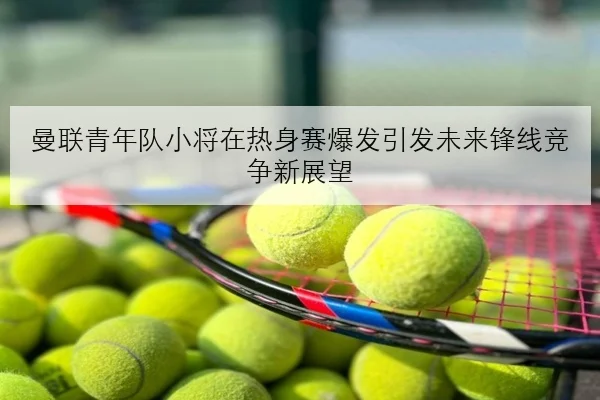曼联青年队小将在热身赛爆发引发未来锋线竞争新展望