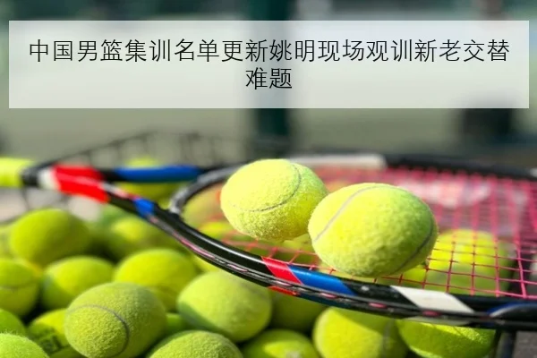 中国男篮集训名单更新姚明现场观训新老交替难题